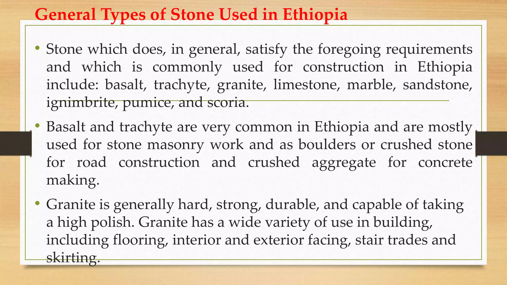 • Stone which does, in general, satisfy the foregoing requirements
and which is commonly used for construction in Ethiopia
include: basalt, trachyte, granite, limestone, marble, sandstone,
ignimbrite, pumice, and scoria.
• Basalt and trachyte are very common in Ethiopia and are mostly
used for stone masonry work and as boulders or crushed stone
for road construction and crushed aggregate for concrete
making.
• Granite is generally hard, strong, durable, and capable of taking
a high polish. Granite has a wide variety of use in building,
including flooring, interior and exterior facing, stair trades and
skirting.
General Types of Stone Used in Ethiopia
 