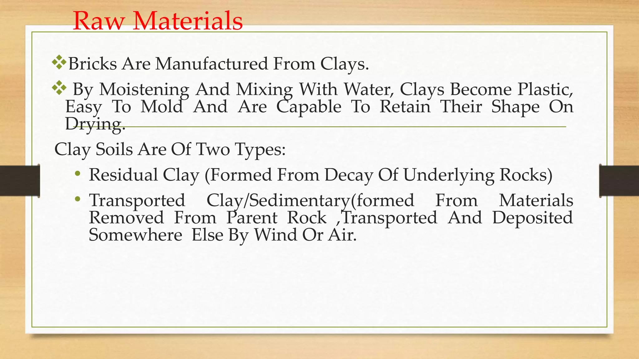 Raw Materials
Bricks Are Manufactured From Clays.
 By Moistening And Mixing With Water, Clays Become Plastic,
Easy To Mold And Are Capable To Retain Their Shape On
Drying.
Clay Soils Are Of Two Types:
• Residual Clay (Formed From Decay Of Underlying Rocks)
• Transported Clay/Sedimentary(formed From Materials
Removed From Parent Rock ,Transported And Deposited
Somewhere Else By Wind Or Air.
 