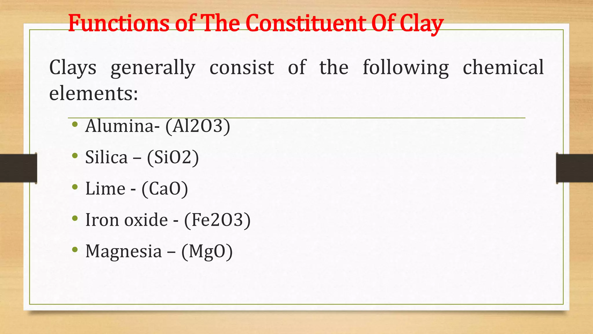 Functions of The Constituent Of Clay
Clays generally consist of the following chemical
elements:
• Alumina- (Al2O3)
• Silica – (SiO2)
• Lime - (CaO)
• Iron oxide - (Fe2O3)
• Magnesia – (MgO)
 