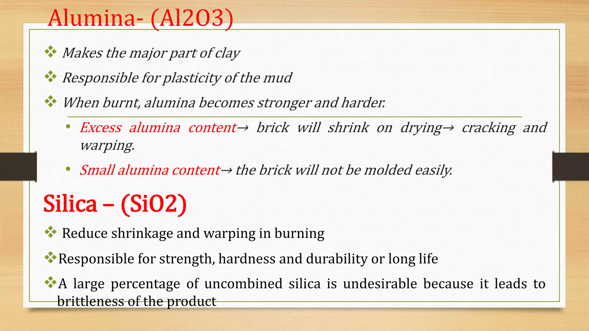 Alumina- (Al2O3)
 Makes the major part of clay
 Responsible for plasticity of the mud
 When burnt, alumina becomes stronger and harder.
• Excess alumina content→ brick will shrink on drying→ cracking and
warping.
• Small alumina content→ the brick will not be molded easily.
Silica – (SiO2)
 Reduce shrinkage and warping in burning
Responsible for strength, hardness and durability or long life
A large percentage of uncombined silica is undesirable because it leads to
brittleness of the product
 