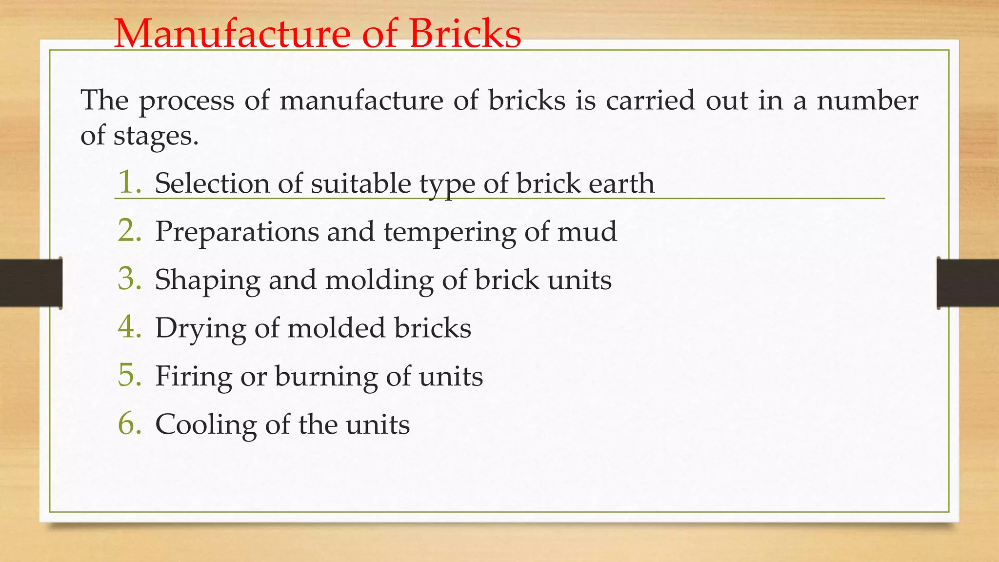 Manufacture of Bricks
The process of manufacture of bricks is carried out in a number
of stages.
1. Selection of suitable type of brick earth
2. Preparations and tempering of mud
3. Shaping and molding of brick units
4. Drying of molded bricks
5. Firing or burning of units
6. Cooling of the units
 