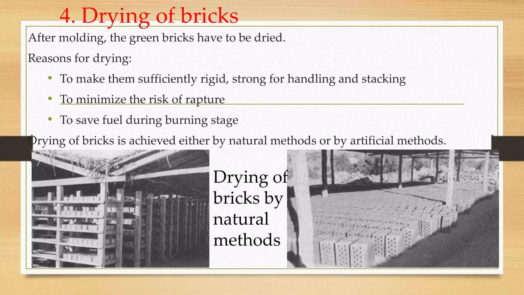 4. Drying of bricks
After molding, the green bricks have to be dried.
Reasons for drying:
• To make them sufficiently rigid, strong for handling and stacking
• To minimize the risk of rapture
• To save fuel during burning stage
Drying of bricks is achieved either by natural methods or by artificial methods.
Drying of
bricks by
natural
methods
 