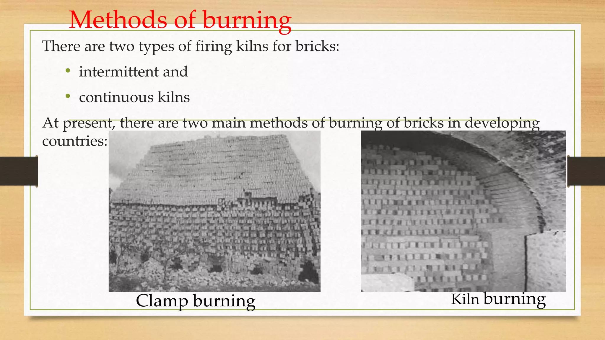 Methods of burning
There are two types of firing kilns for bricks:
• intermittent and
• continuous kilns
At present, there are two main methods of burning of bricks in developing
countries:
Kiln burning
Clamp burning
 