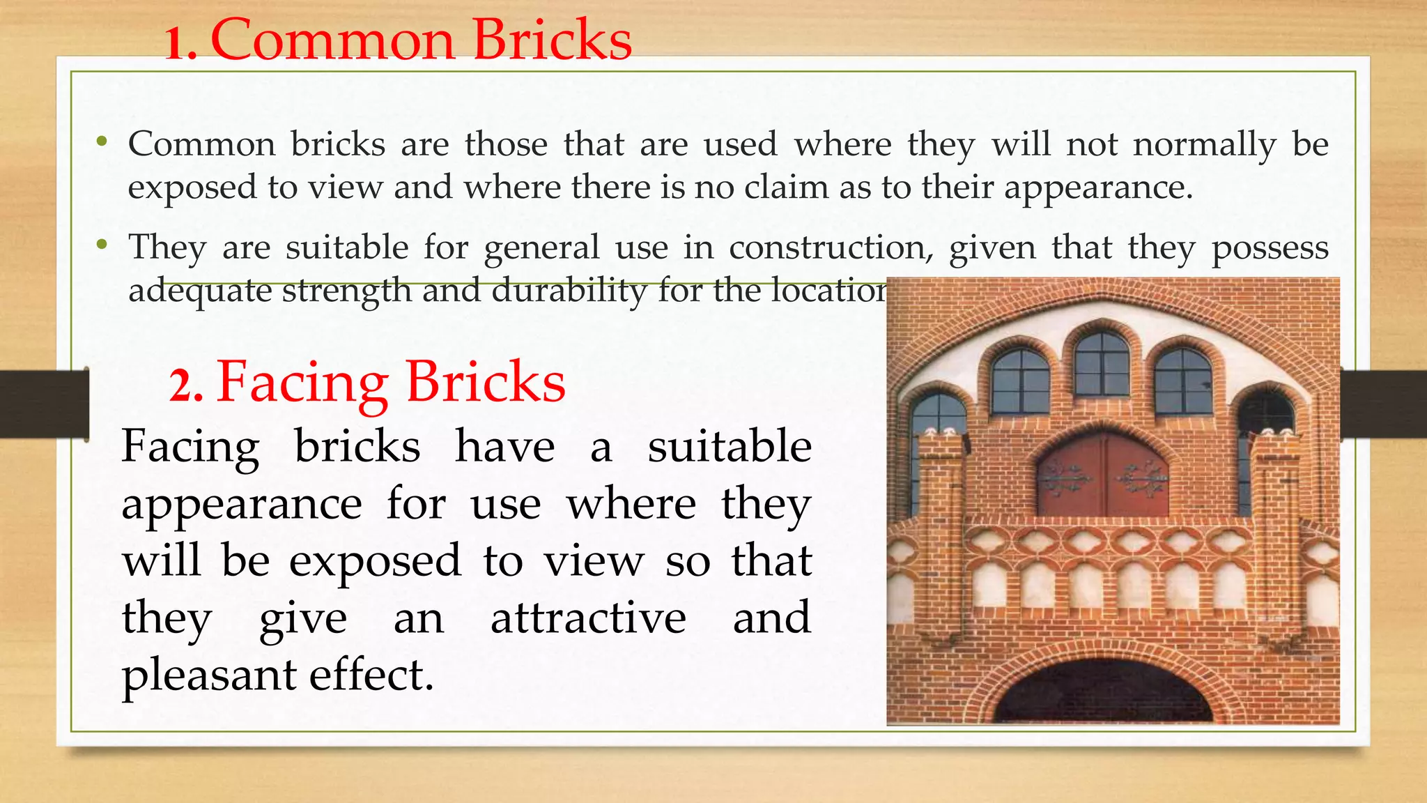 1. Common Bricks
• Common bricks are those that are used where they will not normally be
exposed to view and where there is no claim as to their appearance.
• They are suitable for general use in construction, given that they possess
adequate strength and durability for the location.
2. Facing Bricks
Facing bricks have a suitable
appearance for use where they
will be exposed to view so that
they give an attractive and
pleasant effect.
 