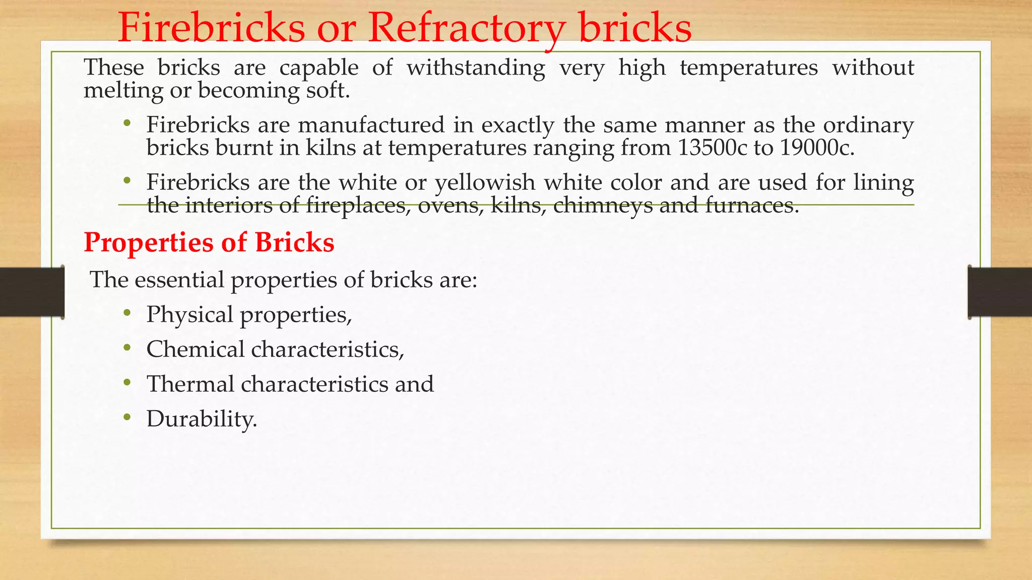 Firebricks or Refractory bricks
These bricks are capable of withstanding very high temperatures without
melting or becoming soft.
• Firebricks are manufactured in exactly the same manner as the ordinary
bricks burnt in kilns at temperatures ranging from 13500c to 19000c.
• Firebricks are the white or yellowish white color and are used for lining
the interiors of fireplaces, ovens, kilns, chimneys and furnaces.
Properties of Bricks
The essential properties of bricks are:
• Physical properties,
• Chemical characteristics,
• Thermal characteristics and
• Durability.
 