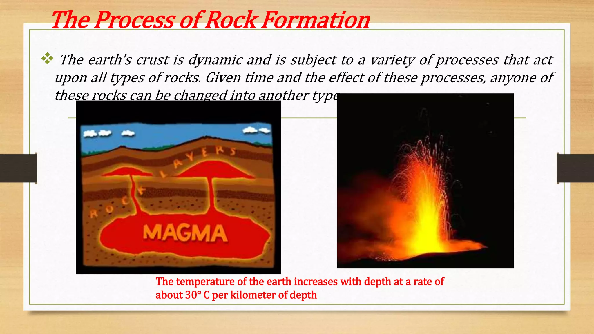 The Process of Rock Formation
 The earth's crust is dynamic and is subject to a variety of processes that act
upon all types of rocks. Given time and the effect of these processes, anyone of
these rocks can be changed into another type.
The temperature of the earth increases with depth at a rate of
about 30° C per kilometer of depth
 