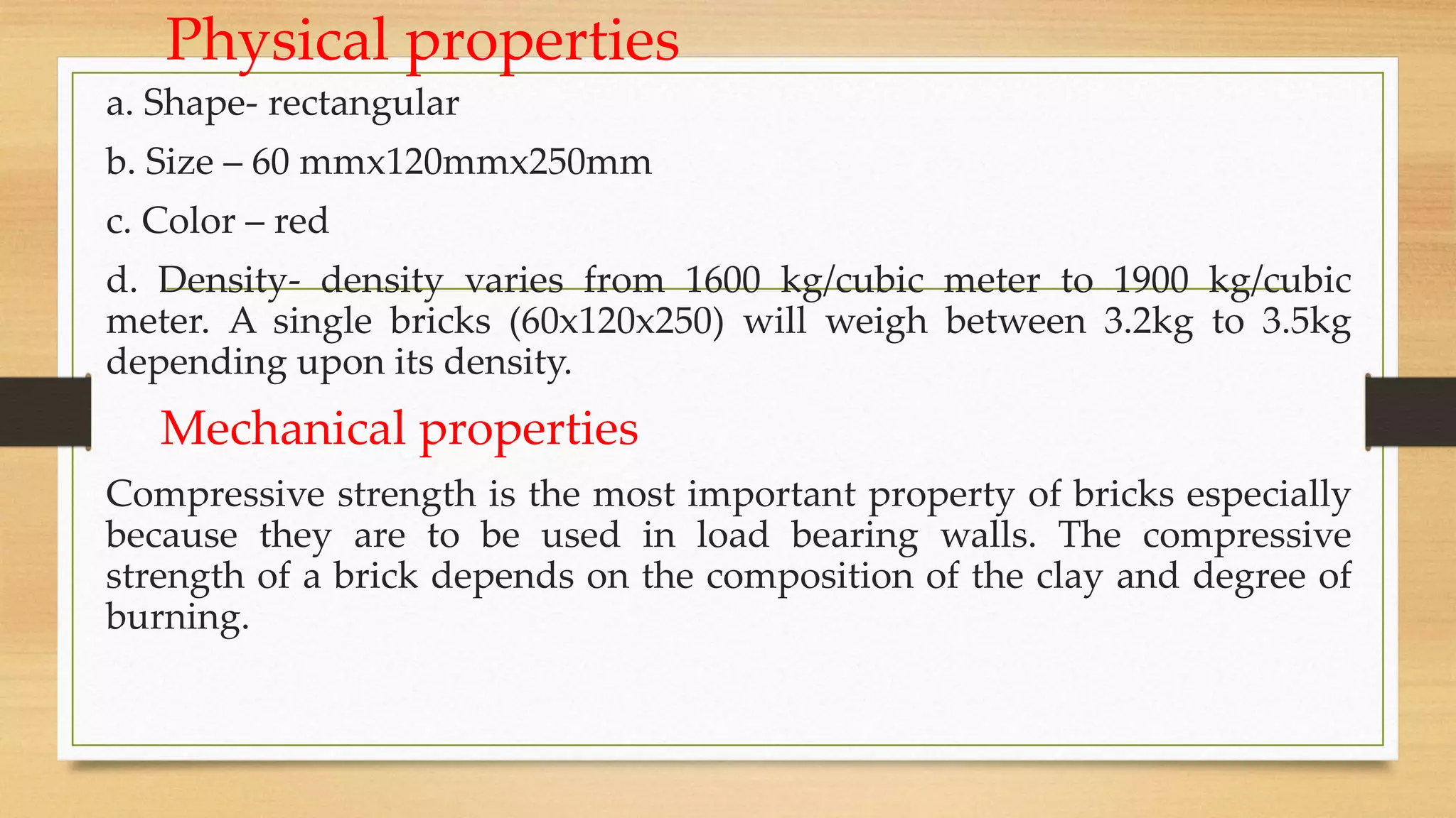 Physical properties
a. Shape- rectangular
b. Size – 60 mmx120mmx250mm
c. Color – red
d. Density- density varies from 1600 kg/cubic meter to 1900 kg/cubic
meter. A single bricks (60x120x250) will weigh between 3.2kg to 3.5kg
depending upon its density.
Mechanical properties
Compressive strength is the most important property of bricks especially
because they are to be used in load bearing walls. The compressive
strength of a brick depends on the composition of the clay and degree of
burning.
 