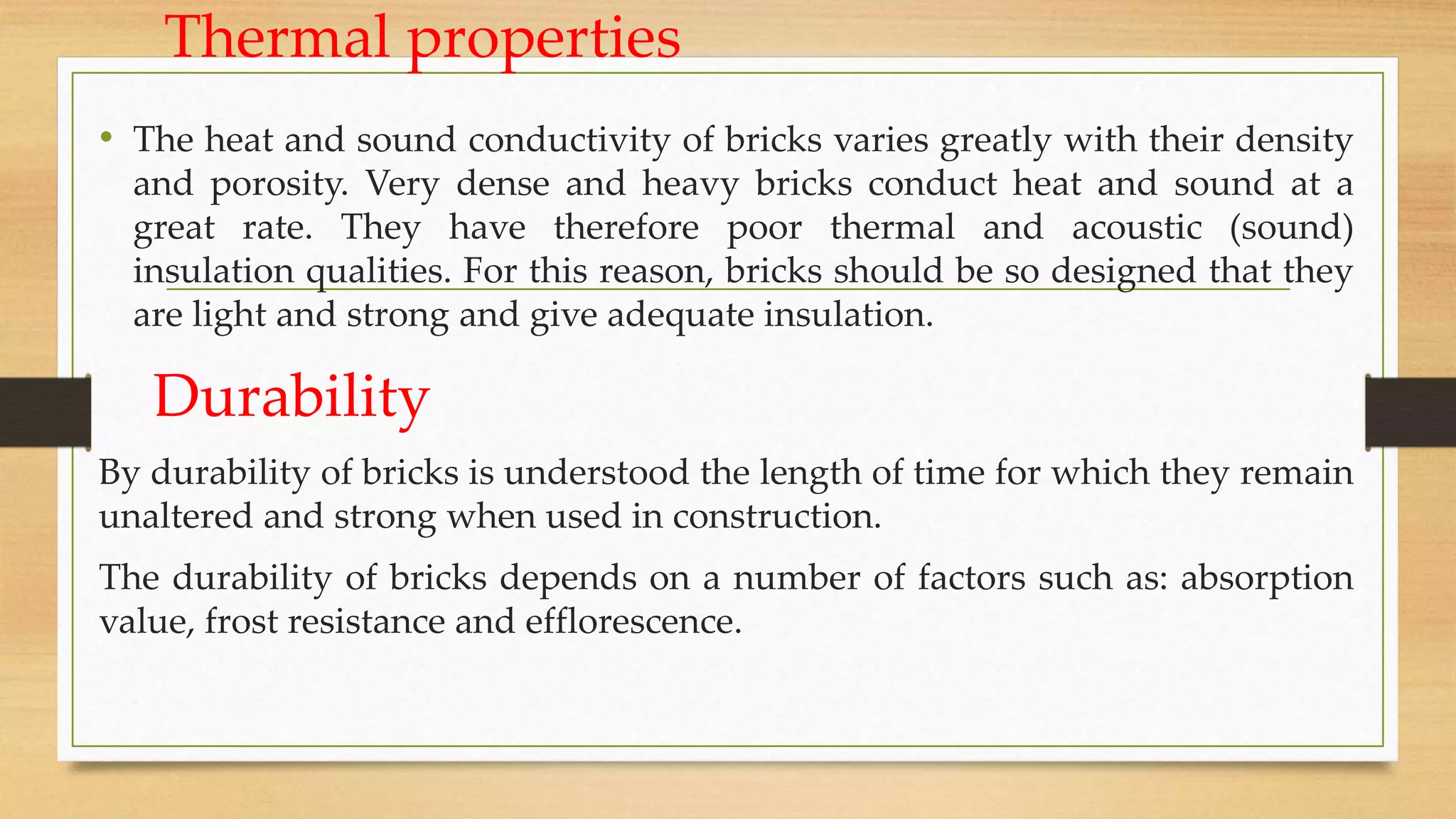 Thermal properties
• The heat and sound conductivity of bricks varies greatly with their density
and porosity. Very dense and heavy bricks conduct heat and sound at a
great rate. They have therefore poor thermal and acoustic (sound)
insulation qualities. For this reason, bricks should be so designed that they
are light and strong and give adequate insulation.
Durability
By durability of bricks is understood the length of time for which they remain
unaltered and strong when used in construction.
The durability of bricks depends on a number of factors such as: absorption
value, frost resistance and efflorescence.
 