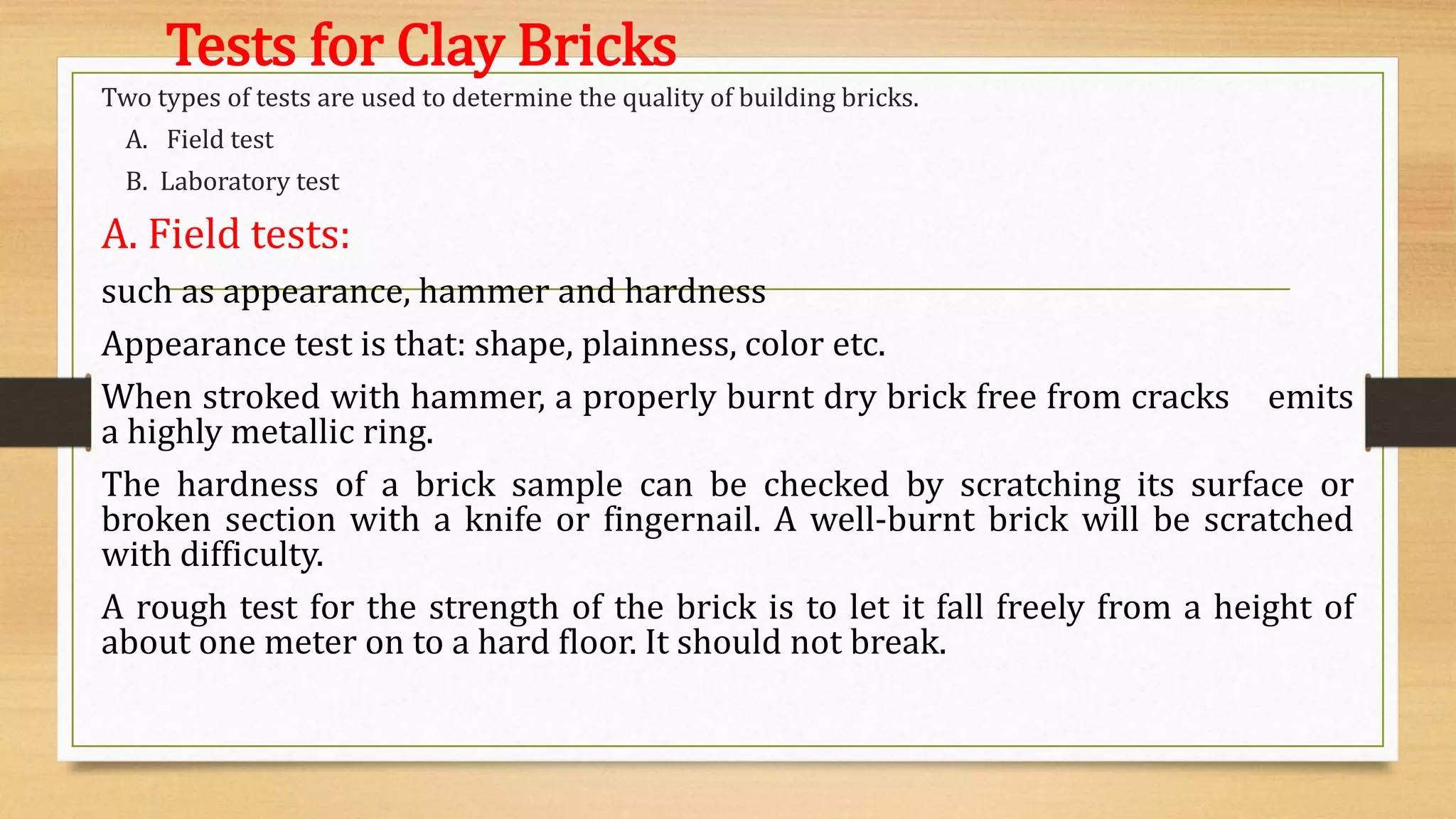 Tests for Clay Bricks
Two types of tests are used to determine the quality of building bricks.
A. Field test
B. Laboratory test
A. Field tests:
such as appearance, hammer and hardness
Appearance test is that: shape, plainness, color etc.
When stroked with hammer, a properly burnt dry brick free from cracks emits
a highly metallic ring.
The hardness of a brick sample can be checked by scratching its surface or
broken section with a knife or fingernail. A well-burnt brick will be scratched
with difficulty.
A rough test for the strength of the brick is to let it fall freely from a height of
about one meter on to a hard floor. It should not break.
 