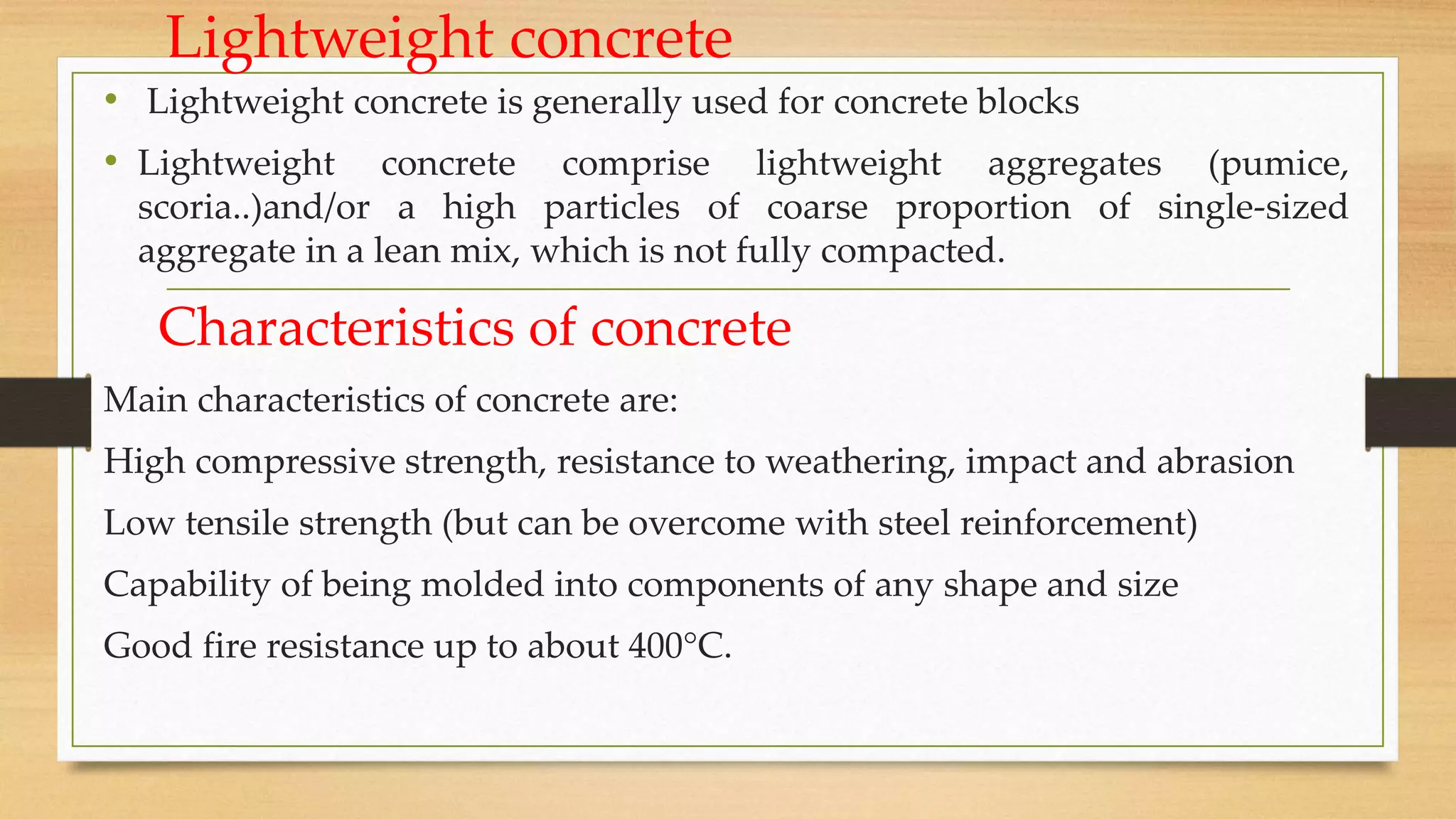 Lightweight concrete
• Lightweight concrete is generally used for concrete blocks
• Lightweight concrete comprise lightweight aggregates (pumice,
scoria..)and/or a high particles of coarse proportion of single-sized
aggregate in a lean mix, which is not fully compacted.
Characteristics of concrete
Main characteristics of concrete are:
High compressive strength, resistance to weathering, impact and abrasion
Low tensile strength (but can be overcome with steel reinforcement)
Capability of being molded into components of any shape and size
Good fire resistance up to about 400°C.
 
