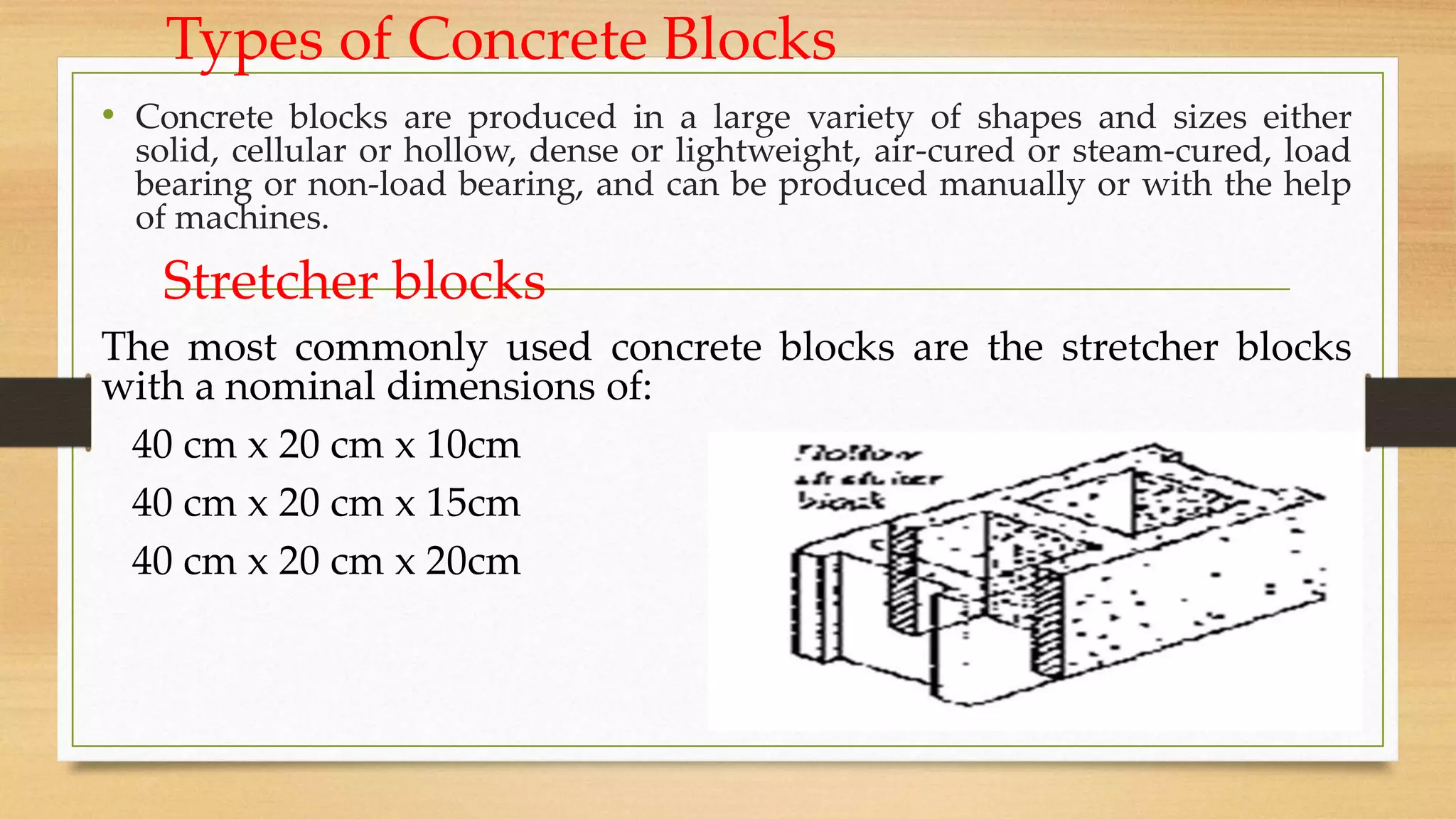 Types of Concrete Blocks
• Concrete blocks are produced in a large variety of shapes and sizes either
solid, cellular or hollow, dense or lightweight, air-cured or steam-cured, load
bearing or non-load bearing, and can be produced manually or with the help
of machines.
Stretcher blocks
The most commonly used concrete blocks are the stretcher blocks
with a nominal dimensions of:
40 cm x 20 cm x 10cm
40 cm x 20 cm x 15cm
40 cm x 20 cm x 20cm
 