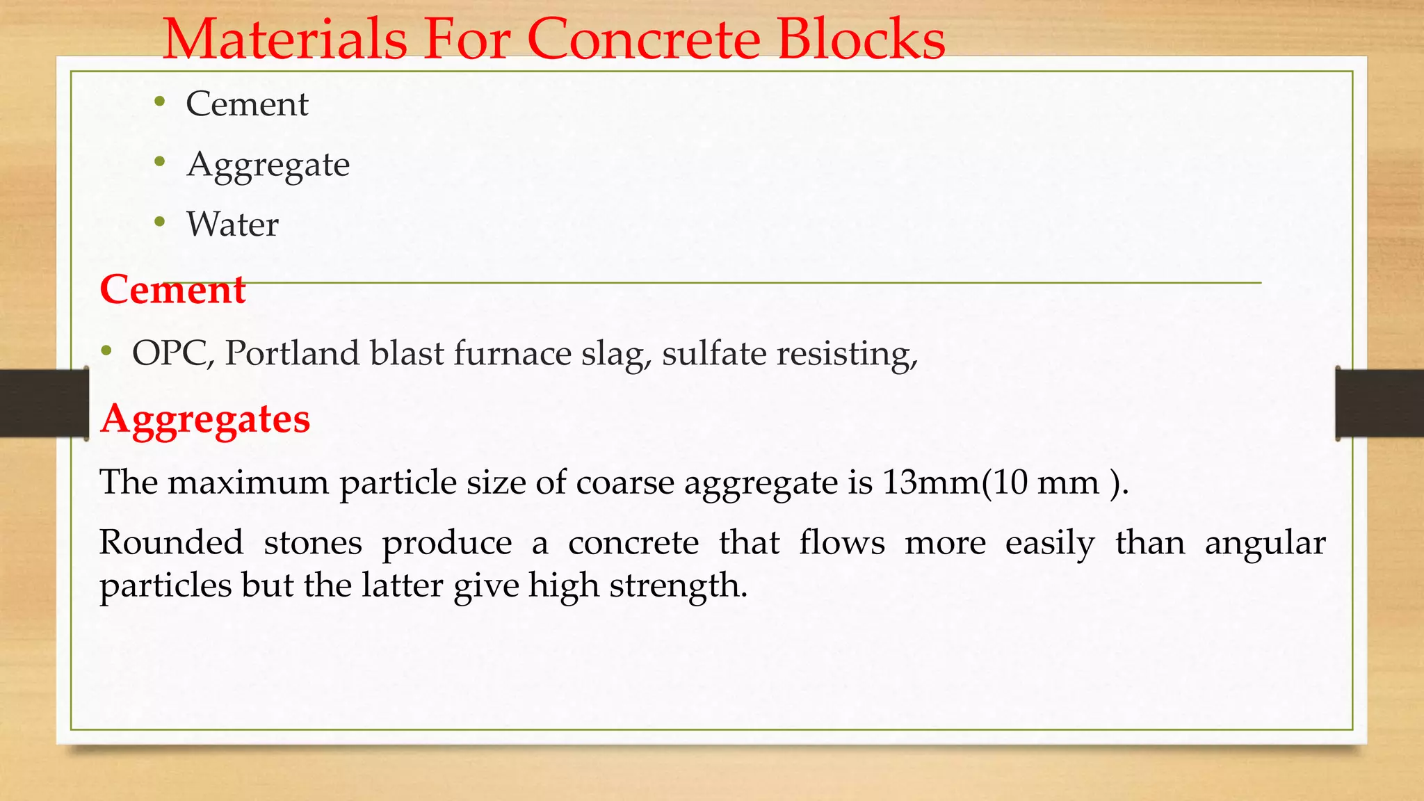 Materials For Concrete Blocks
• Cement
• Aggregate
• Water
Cement
• OPC, Portland blast furnace slag, sulfate resisting,
Aggregates
The maximum particle size of coarse aggregate is 13mm(10 mm ).
Rounded stones produce a concrete that flows more easily than angular
particles but the latter give high strength.
 