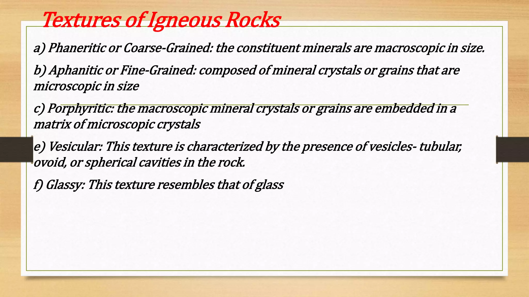 Textures of Igneous Rocks
a) Phaneritic or Coarse-Grained: the constituent minerals are macroscopic in size.
b) Aphanitic or Fine-Grained: composed of mineral crystals or grains that are
microscopic in size
c) Porphyritic: the macroscopic mineral crystals or grains are embedded in a
matrix of microscopic crystals
e) Vesicular: This texture is characterized by the presence of vesicles- tubular,
ovoid, or spherical cavities in the rock.
f) Glassy: This texture resembles that of glass
 