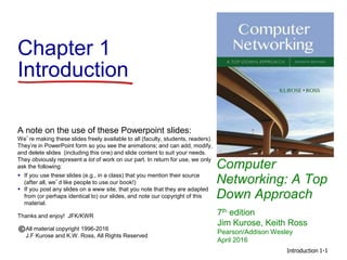 Introduction 1-1
Chapter 1
Introduction
Computer
Networking: A Top
Down Approach
A note on the use of these Powerpoint slides:
We’re making these slides freely available to all (faculty, students, readers).
They’re in PowerPoint form so you see the animations; and can add, modify,
and delete slides (including this one) and slide content to suit your needs.
They obviously represent a lot of work on our part. In return for use, we only
ask the following:
 If you use these slides (e.g., in a class) that you mention their source
(after all, we’d like people to use our book!)
 If you post any slides on a www site, that you note that they are adapted
from (or perhaps identical to) our slides, and note our copyright of this
material.
Thanks and enjoy! JFK/KWR
All material copyright 1996-2016
J.F Kurose and K.W. Ross, All Rights Reserved
7th edition
Jim Kurose, Keith Ross
Pearson/Addison Wesley
April 2016
 