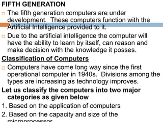 FIFTH GENERATION
 The fifth generation computers are under
development. These computers function with the
Artificial Intelligence provided to it.
 Due to the artificial intelligence the computer will
have the ability to learn by itself, can reason and
make decision with the knowledge it posses.
Classification of Computers
 Computers have come long way since the first
operational computer in 1940s. Divisions among the
types are increasing as technology improves.
Let us classify the computers into two major
categories as given below
1. Based on the application of computers
2. Based on the capacity and size of the
 
