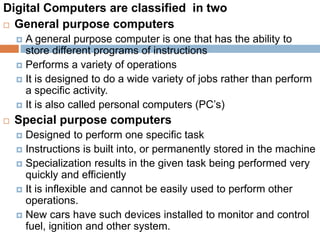Digital Computers are classified in two
 General purpose computers
 A general purpose computer is one that has the ability to
store different programs of instructions
 Performs a variety of operations
 It is designed to do a wide variety of jobs rather than perform
a specific activity.
 It is also called personal computers (PC’s)
 Special purpose computers
 Designed to perform one specific task
 Instructions is built into, or permanently stored in the machine
 Specialization results in the given task being performed very
quickly and efficiently
 It is inflexible and cannot be easily used to perform other
operations.
 New cars have such devices installed to monitor and control
fuel, ignition and other system.
 