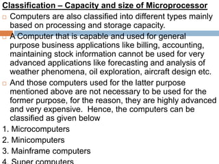 Classification – Capacity and size of Microprocessor
 Computers are also classified into different types mainly
based on processing and storage capacity.
 A Computer that is capable and used for general
purpose business applications like billing, accounting,
maintaining stock information cannot be used for very
advanced applications like forecasting and analysis of
weather phenomena, oil exploration, aircraft design etc.
 And those computers used for the latter purpose
mentioned above are not necessary to be used for the
former purpose, for the reason, they are highly advanced
and very expensive. Hence, the computers can be
classified as given below
1. Microcomputers
2. Minicomputers
3. Mainframe computers
 