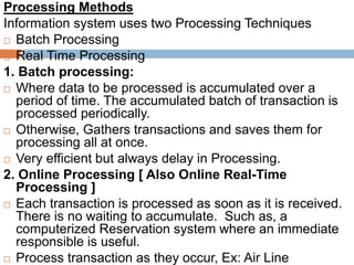 Processing Methods
Information system uses two Processing Techniques
 Batch Processing
 Real Time Processing
1. Batch processing:
 Where data to be processed is accumulated over a
period of time. The accumulated batch of transaction is
processed periodically.
 Otherwise, Gathers transactions and saves them for
processing all at once.
 Very efficient but always delay in Processing.
2. Online Processing [ Also Online Real-Time
Processing ]
 Each transaction is processed as soon as it is received.
There is no waiting to accumulate. Such as, a
computerized Reservation system where an immediate
responsible is useful.
 Process transaction as they occur, Ex: Air Line
 
