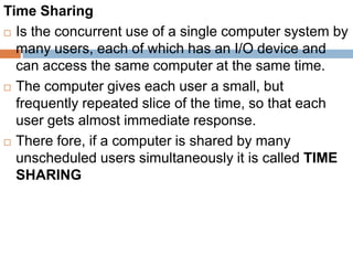 Time Sharing
 Is the concurrent use of a single computer system by
many users, each of which has an I/O device and
can access the same computer at the same time.
 The computer gives each user a small, but
frequently repeated slice of the time, so that each
user gets almost immediate response.
 There fore, if a computer is shared by many
unscheduled users simultaneously it is called TIME
SHARING
 