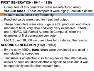 FIRST GENERATION (1944 – 1958)
 Computers of this generation were manufactured using
vacuum tubes. These computers were highly unreliable as the
vacuum tubes failed very frequently.
 Punched cards were used for input and output.
 These computers were very huge in size, produced enormous
amount of heat, very slow and very, very expensive. ENIAC
and UNIVAC (UNIVersal Automatic Computer) were the
examples of first generation computer.
 ENIAC used 18,000 vacuum tubes for producing the results.
SECOND GENERATION (1959 – 1963)
 By the early 1960s, transistors were developed and used in
manufacturing computers.
 Transistor is an electronic switching device that alternatively
allows or does not allow electronic signals to pass and it was
comparatively smaller than vacuum tube.
 