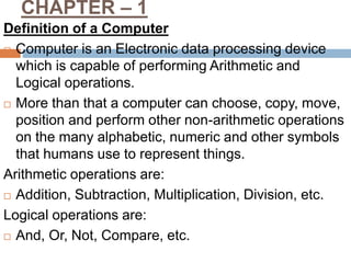 CHAPTER – 1
Definition of a Computer
 Computer is an Electronic data processing device
which is capable of performing Arithmetic and
Logical operations.
 More than that a computer can choose, copy, move,
position and perform other non-arithmetic operations
on the many alphabetic, numeric and other symbols
that humans use to represent things.
Arithmetic operations are:
 Addition, Subtraction, Multiplication, Division, etc.
Logical operations are:
 And, Or, Not, Compare, etc.
 