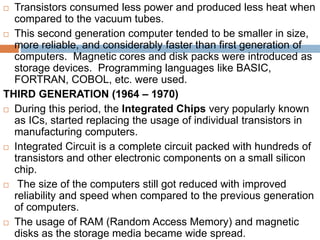  Transistors consumed less power and produced less heat when
compared to the vacuum tubes.
 This second generation computer tended to be smaller in size,
more reliable, and considerably faster than first generation of
computers. Magnetic cores and disk packs were introduced as
storage devices. Programming languages like BASIC,
FORTRAN, COBOL, etc. were used.
THIRD GENERATION (1964 – 1970)
 During this period, the Integrated Chips very popularly known
as ICs, started replacing the usage of individual transistors in
manufacturing computers.
 Integrated Circuit is a complete circuit packed with hundreds of
transistors and other electronic components on a small silicon
chip.
 The size of the computers still got reduced with improved
reliability and speed when compared to the previous generation
of computers.
 The usage of RAM (Random Access Memory) and magnetic
disks as the storage media became wide spread.
 