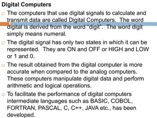 Digital Computers
 The computers that use digital signals to calculate and
transmit data are called Digital Computers. The word
digital is derived from the word “digit”. The word digit
simply means numeral.
 The digital signal has only two states in which it can be
represented. They are ON and OFF or HIGH and LOW
or 1 and 0.
 The result obtained from the digital computer is more
accurate when compared to the analog computers.
These computers manipulate digital data and perform
arithmetic and logical operations.
 To facilitate the performance of digital computers
intermediate languages such as BASIC, COBOL,
FORTRAN, PASCAL, C, C++, JAVA etc., has been
developed.
 