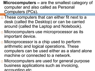 Microcomputers – are the smallest category of
computer and also called as Personal
Computers (PCs).
 These computers that can either fit next to a
desk (called the Desktop) or can be carried
around (called the Laptop and Notebook).
 Microcomputers use microprocessor as its
important device.
 Microprocessor is a chip used to perform
arithmetic and logical operations. These
computers can be used either as a stand alone
machine or connected to a network.
 Microcomputers are used for general purpose
business applications such as invoicing,
 
