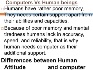 Computers Vs Human beings
 Humans have rather poor memory,
They needs certain support apart from
their abilities and capacities.
 Because of poor memory and mental
tiredness humans lack in accuracy,
speed, and reliability, that is why
human needs computer as their
additional support.
Differences between Human
Attitude and computer
 