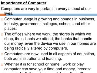 Importance of Computer
Computers are very important in every aspect of our
lives.
 Computer usage is growing and bounds in business,
industry, government, colleges, schools and other
places.
 The offices where we work, the stores in which we
shop, the schools we attend, the banks that handle
our money, even the device we use in our homes are
being radically altered by computers.
 Computers are now used in all aspects of education,
both administration and teaching.
 Whether it is for school or home , work or play,
computer can save your time and money, increase
 