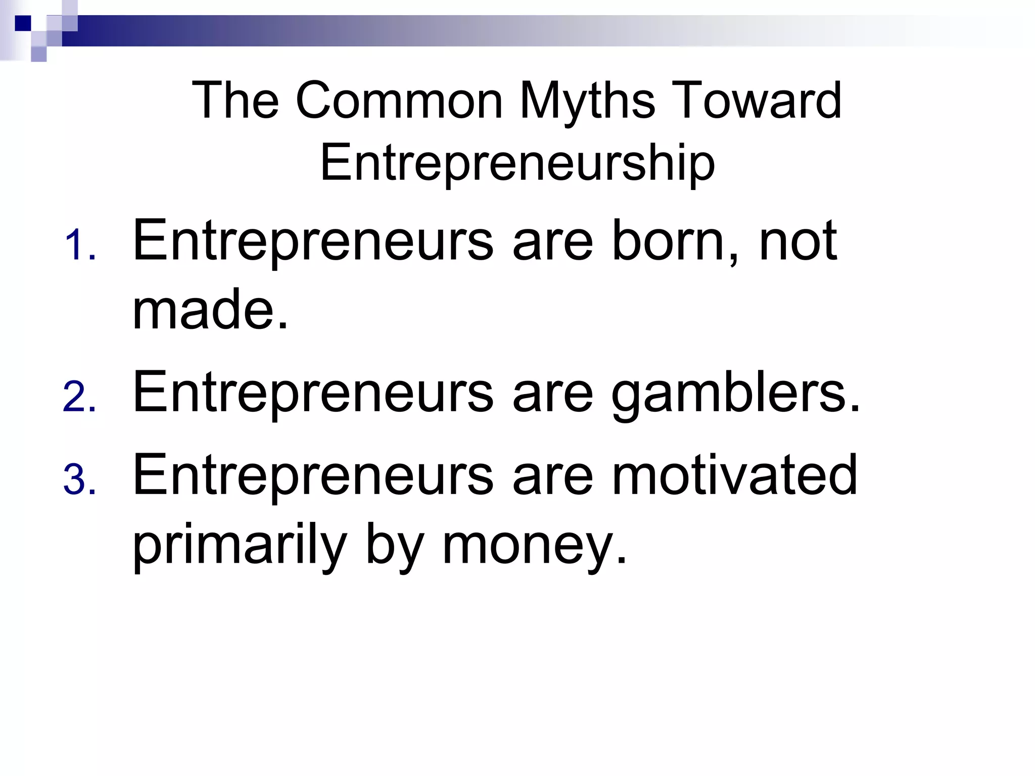 The Common Myths Toward
Entrepreneurship
1. Entrepreneurs are born, not
made.
2. Entrepreneurs are gamblers.
3. Entrepreneurs are motivated
primarily by money.
 