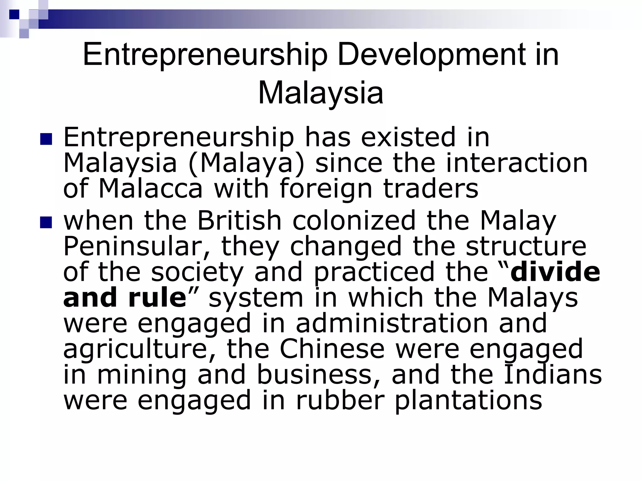 Entrepreneurship Development in
Malaysia
 Entrepreneurship has existed in
Malaysia (Malaya) since the interaction
of Malacca with foreign traders
 when the British colonized the Malay
Peninsular, they changed the structure
of the society and practiced the “divide
and rule” system in which the Malays
were engaged in administration and
agriculture, the Chinese were engaged
in mining and business, and the Indians
were engaged in rubber plantations
 