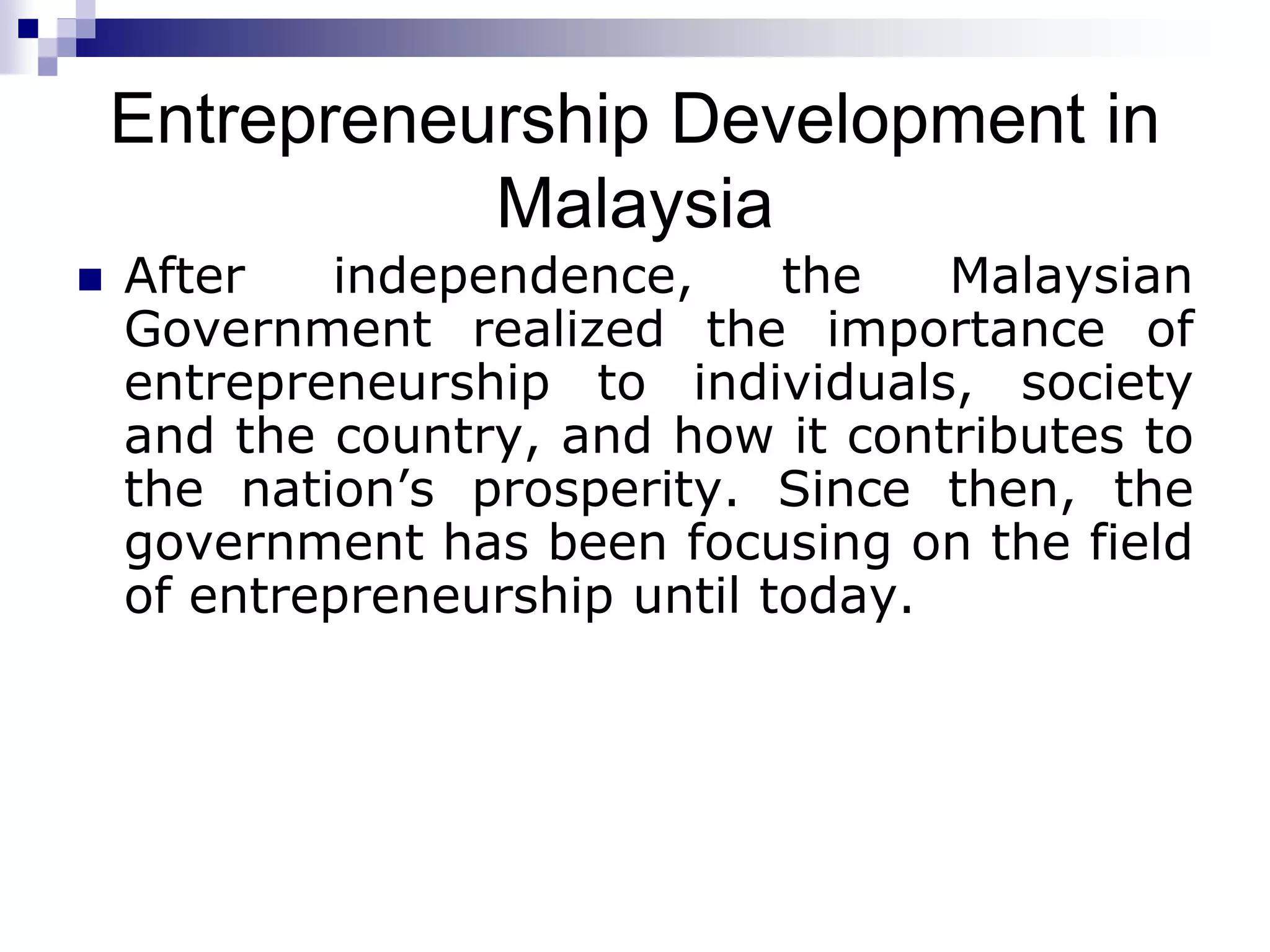 Entrepreneurship Development in
Malaysia
 After independence, the Malaysian
Government realized the importance of
entrepreneurship to individuals, society
and the country, and how it contributes to
the nation’s prosperity. Since then, the
government has been focusing on the field
of entrepreneurship until today.
 