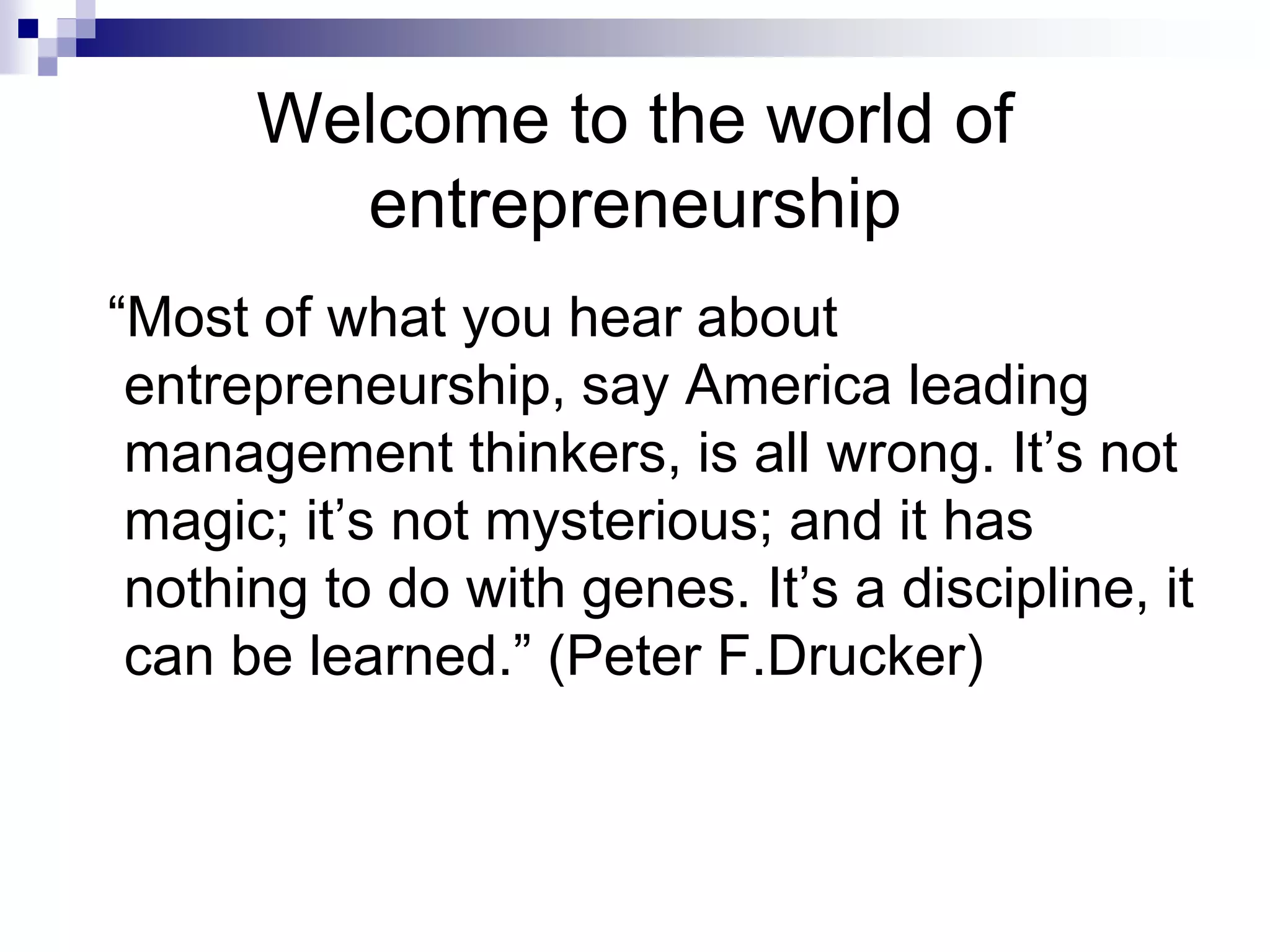 Welcome to the world of
entrepreneurship
“Most of what you hear about
entrepreneurship, say America leading
management thinkers, is all wrong. It’s not
magic; it’s not mysterious; and it has
nothing to do with genes. It’s a discipline, it
can be learned.” (Peter F.Drucker)
 