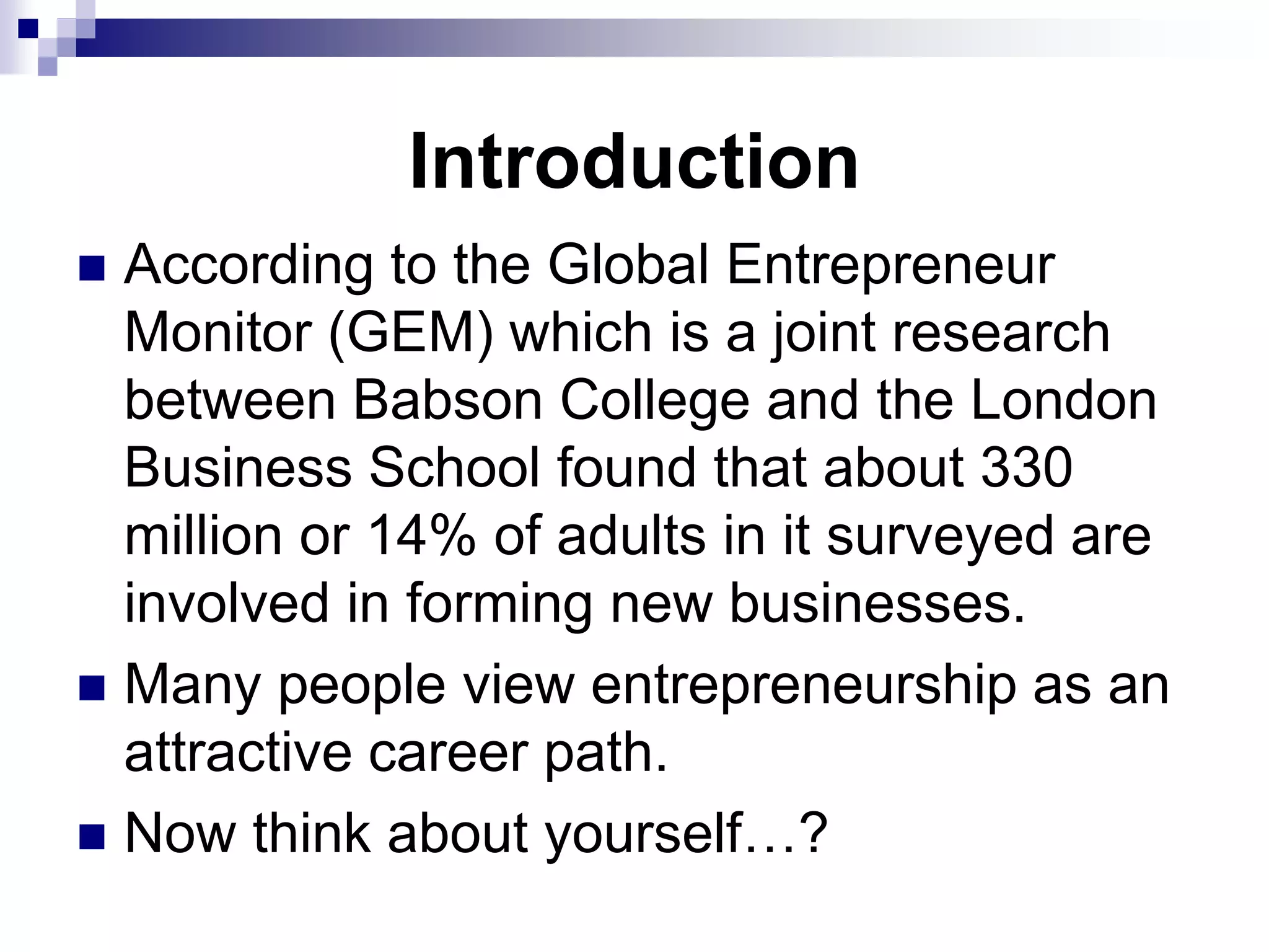 Introduction
 According to the Global Entrepreneur
Monitor (GEM) which is a joint research
between Babson College and the London
Business School found that about 330
million or 14% of adults in it surveyed are
involved in forming new businesses.
 Many people view entrepreneurship as an
attractive career path.
 Now think about yourself…?
 
