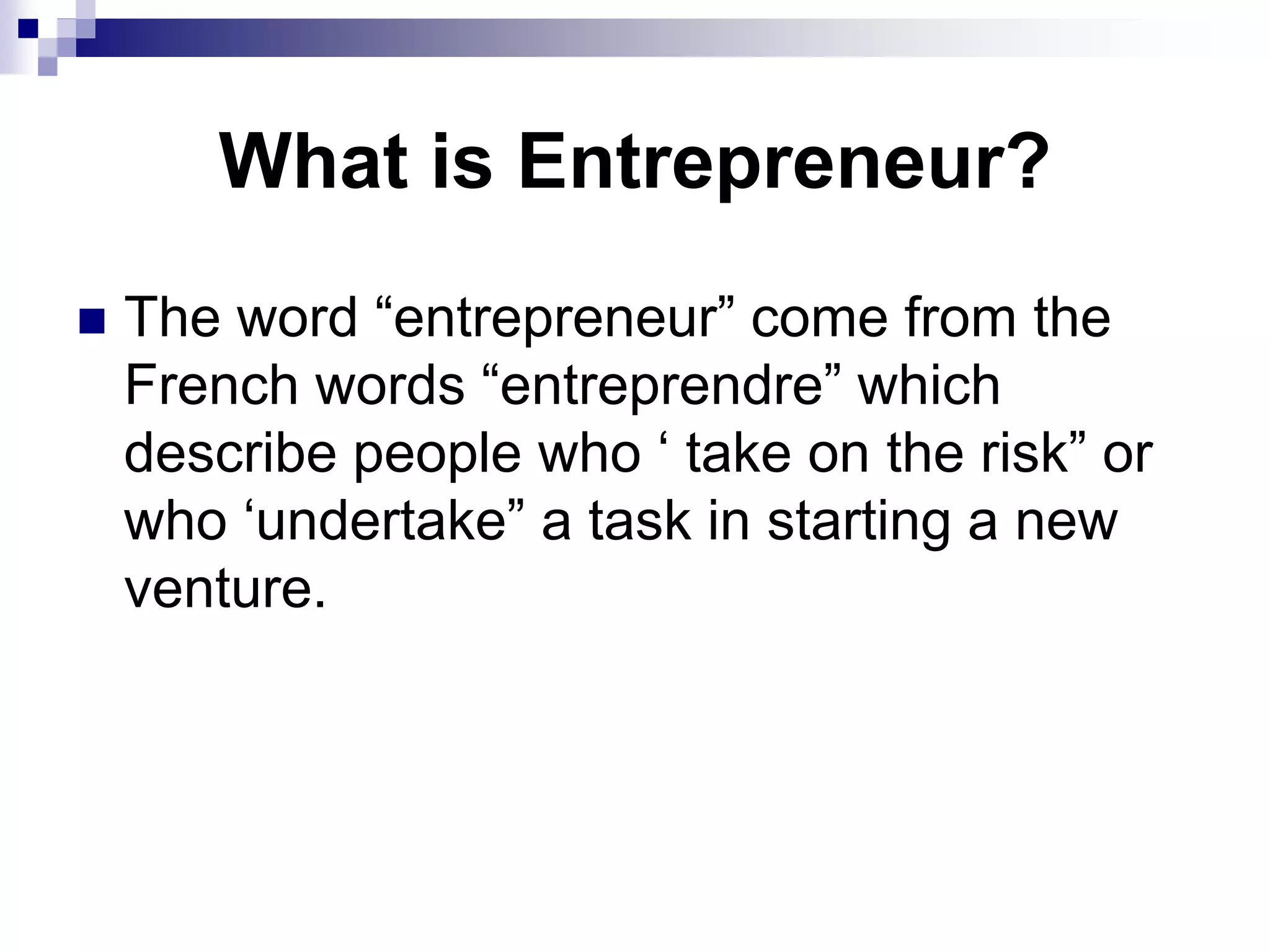 What is Entrepreneur?
 The word “entrepreneur” come from the
French words “entreprendre” which
describe people who ‘ take on the risk” or
who ‘undertake” a task in starting a new
venture.
 