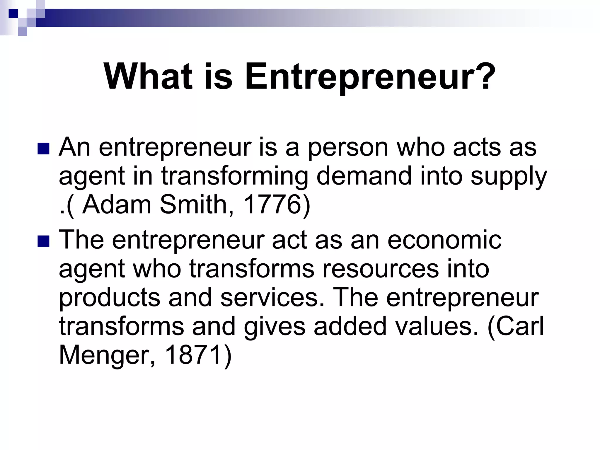 What is Entrepreneur?
 An entrepreneur is a person who acts as
agent in transforming demand into supply
.( Adam Smith, 1776)
 The entrepreneur act as an economic
agent who transforms resources into
products and services. The entrepreneur
transforms and gives added values. (Carl
Menger, 1871)
 