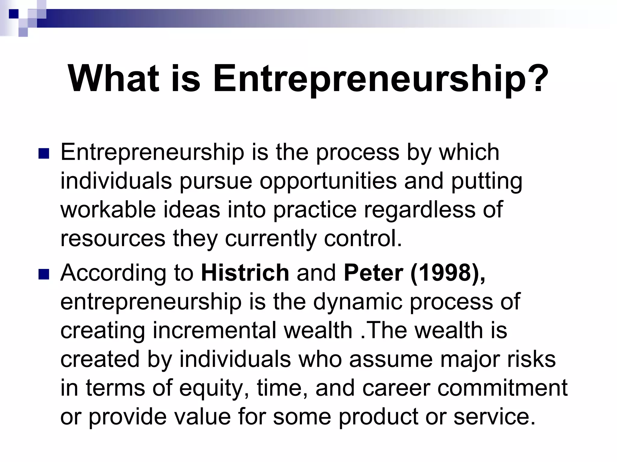 What is Entrepreneurship?
 Entrepreneurship is the process by which
individuals pursue opportunities and putting
workable ideas into practice regardless of
resources they currently control.
 According to Histrich and Peter (1998),
entrepreneurship is the dynamic process of
creating incremental wealth .The wealth is
created by individuals who assume major risks
in terms of equity, time, and career commitment
or provide value for some product or service.
 