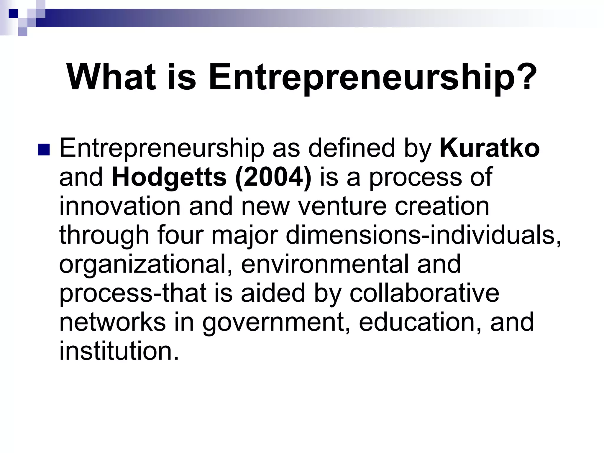 What is Entrepreneurship?
 Entrepreneurship as defined by Kuratko
and Hodgetts (2004) is a process of
innovation and new venture creation
through four major dimensions-individuals,
organizational, environmental and
process-that is aided by collaborative
networks in government, education, and
institution.
 