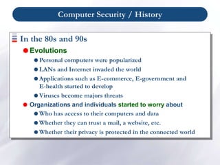 Computer Security / History
In the 80s and 90s
 Evolutions
 Personal computers were popularized
 LANs and Internet invaded the world
 Applications such as E-commerce, E-government and
E-health started to develop
 Viruses become majors threats
 Organizations and individuals started to worry about
 Who has access to their computers and data
 Whether they can trust a mail, a website, etc.
 Whether their privacy is protected in the connected world
 