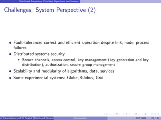 Distributed Computing: Principles, Algorithms, and Systems
Challenges: System Perspective (2)
Fault-tolerance: correct and efficient operation despite link, node, process
failures
Distributed systems security
I Secure channels, access control, key management (key generation and key
distribution), authorization, secure group management
Scalability and modularity of algorithms, data, services
Some experimental systems: Globe, Globus, Grid
A. Kshemkalyani and M. Singhal (Distributed Computing) Introduction CUP 2008 24 / 36
 