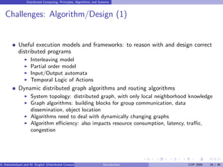 Distributed Computing: Principles, Algorithms, and Systems
Challenges: Algorithm/Design (1)
Useful execution models and frameworks: to reason with and design correct
distributed programs
I Interleaving model
I Partial order model
I Input/Output automata
I Temporal Logic of Actions
Dynamic distributed graph algorithms and routing algorithms
I System topology: distributed graph, with only local neighborhood knowledge
I Graph algorithms: building blocks for group communication, data
dissemination, object location
I Algorithms need to deal with dynamically changing graphs
I Algorithm efficiency: also impacts resource consumption, latency, traffic,
congestion
A. Kshemkalyani and M. Singhal (Distributed Computing) Introduction CUP 2008 26 / 36
 