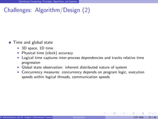Distributed Computing: Principles, Algorithms, and Systems
Challenges: Algorithm/Design (2)
Time and global state
I 3D space, 1D time
I Physical time (clock) accuracy
I Logical time captures inter-process dependencies and tracks relative time
progression
I Global state observation: inherent distributed nature of system
I Concurrency measures: concurrency depends on program logic, execution
speeds within logical threads, communication speeds
A. Kshemkalyani and M. Singhal (Distributed Computing) Introduction CUP 2008 27 / 36
 