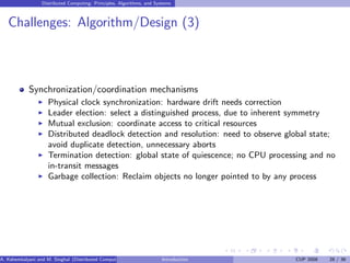 Distributed Computing: Principles, Algorithms, and Systems
Challenges: Algorithm/Design (3)
Synchronization/coordination mechanisms
I Physical clock synchronization: hardware drift needs correction
I Leader election: select a distinguished process, due to inherent symmetry
I Mutual exclusion: coordinate access to critical resources
I Distributed deadlock detection and resolution: need to observe global state;
avoid duplicate detection, unnecessary aborts
I Termination detection: global state of quiescence; no CPU processing and no
in-transit messages
I Garbage collection: Reclaim objects no longer pointed to by any process
A. Kshemkalyani and M. Singhal (Distributed Computing) Introduction CUP 2008 28 / 36
 