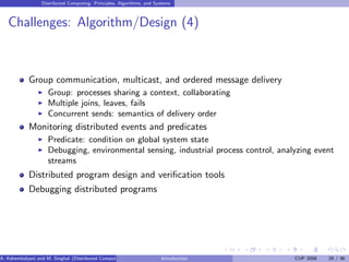 Distributed Computing: Principles, Algorithms, and Systems
Challenges: Algorithm/Design (4)
Group communication, multicast, and ordered message delivery
I Group: processes sharing a context, collaborating
I Multiple joins, leaves, fails
I Concurrent sends: semantics of delivery order
Monitoring distributed events and predicates
I Predicate: condition on global system state
I Debugging, environmental sensing, industrial process control, analyzing event
streams
Distributed program design and verification tools
Debugging distributed programs
A. Kshemkalyani and M. Singhal (Distributed Computing) Introduction CUP 2008 29 / 36
 
