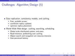 Distributed Computing: Principles, Algorithms, and Systems
Challenges: Algorithm/Design (5)
Data replication, consistency models, and caching
I Fast, scalable access;
I coordinate replica updates;
I optimize replica placement
World Wide Web design: caching, searching, scheduling
I Global scale distributed system; end-users
I Read-intensive; prefetching over caching
I Object search and navigation are resource-intensive
I User-perceived latency
A. Kshemkalyani and M. Singhal (Distributed Computing) Introduction CUP 2008 30 / 36
 
