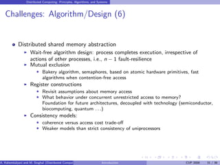 Distributed Computing: Principles, Algorithms, and Systems
Challenges: Algorithm/Design (6)
Distributed shared memory abstraction
I Wait-free algorithm design: process completes execution, irrespective of
actions of other processes, i.e., n − 1 fault-resilience
I Mutual exclusion
F Bakery algorithm, semaphores, based on atomic hardware primitives, fast
algorithms when contention-free access
I Register constructions
F Revisit assumptions about memory access
F What behavior under concurrent unrestricted access to memory?
Foundation for future architectures, decoupled with technology (semiconductor,
biocomputing, quantum . . .)
I Consistency models:
F coherence versus access cost trade-off
F Weaker models than strict consistency of uniprocessors
A. Kshemkalyani and M. Singhal (Distributed Computing) Introduction CUP 2008 31 / 36
 