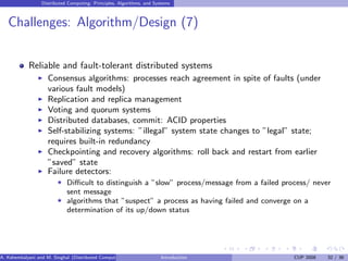 Distributed Computing: Principles, Algorithms, and Systems
Challenges: Algorithm/Design (7)
Reliable and fault-tolerant distributed systems
I Consensus algorithms: processes reach agreement in spite of faults (under
various fault models)
I Replication and replica management
I Voting and quorum systems
I Distributed databases, commit: ACID properties
I Self-stabilizing systems: ”illegal” system state changes to ”legal” state;
requires built-in redundancy
I Checkpointing and recovery algorithms: roll back and restart from earlier
”saved” state
I Failure detectors:
F Difficult to distinguish a ”slow” process/message from a failed process/ never
sent message
F algorithms that ”suspect” a process as having failed and converge on a
determination of its up/down status
A. Kshemkalyani and M. Singhal (Distributed Computing) Introduction CUP 2008 32 / 36
 
