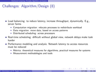 Distributed Computing: Principles, Algorithms, and Systems
Challenges: Algorithm/Design (8)
Load balancing: to reduce latency, increase throughput, dynamically. E.g.,
server farms
I Computation migration: relocate processes to redistribute workload
I Data migration: move data, based on access patterns
I Distributed scheduling: across processors
Real-time scheduling: difficult without global view, network delays make task
harder
Performance modeling and analysis: Network latency to access resources
must be reduced
I Metrics: theoretical measures for algorithms, practical measures for systems
I Measurement methodologies and tools
A. Kshemkalyani and M. Singhal (Distributed Computing) Introduction CUP 2008 33 / 36
 