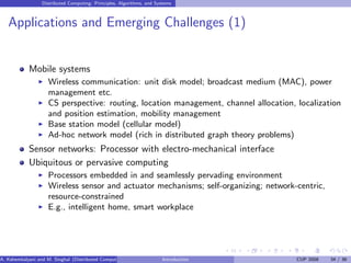 Distributed Computing: Principles, Algorithms, and Systems
Applications and Emerging Challenges (1)
Mobile systems
I Wireless communication: unit disk model; broadcast medium (MAC), power
management etc.
I CS perspective: routing, location management, channel allocation, localization
and position estimation, mobility management
I Base station model (cellular model)
I Ad-hoc network model (rich in distributed graph theory problems)
Sensor networks: Processor with electro-mechanical interface
Ubiquitous or pervasive computing
I Processors embedded in and seamlessly pervading environment
I Wireless sensor and actuator mechanisms; self-organizing; network-centric,
resource-constrained
I E.g., intelligent home, smart workplace
A. Kshemkalyani and M. Singhal (Distributed Computing) Introduction CUP 2008 34 / 36
 